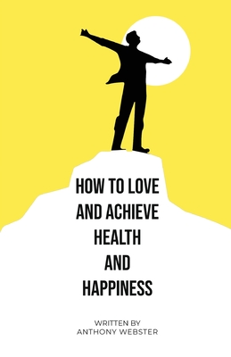 How to Love and Achieve Health and Happiness - Anthony Webster