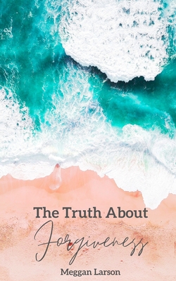 The Truth About Forgiveness: Learning to Forgive the Unforgivable - Meggan Larson