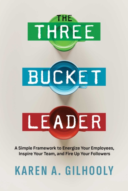 The Three Bucket Leader: A Simple Framework to Energize Your Employees, Inspire Your Team, and Fire Up Your Followers - Karen A. Gilhooly
