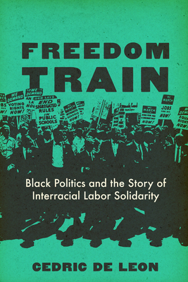 Freedom Train: Black Politics and the Story of Interracial Labor Solidarity - Cedric De Leon