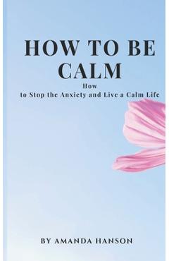 Coperta cărții 'How to Be Calm: How to Stop the Anxiety and Live a Calm Life - Amanda Hanson'