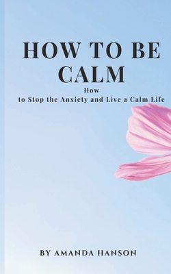 How to Be Calm: How to Stop the Anxiety and Live a Calm Life - Amanda Hanson