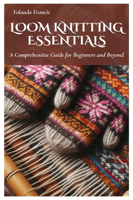 Loom Knitting Essentials: A Comprehensive Guide for Beginners and Beyond - Yolanda Francis