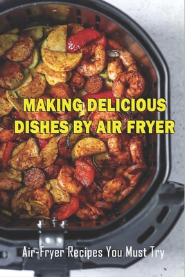 Making Delicious Dishes By Air Fryer: Air-Fryer Recipes You Must Try: The Healthy Air Fryer Cookbook - Garland Peressini