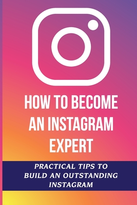 How To Become An Instagram Expert: Practical Tips To Build An Outstanding Instagram: How To Master Instagram - Willetta Laurel