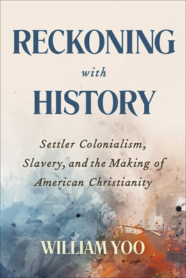 Reckoning with History: Settler Colonialism, Slavery, and the Making of American Christianity - William Yoo