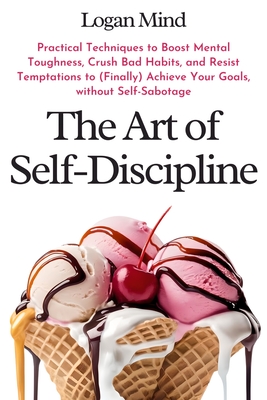 The Art of Self-Discipline: Practical Techniques to Boost Mental Toughness, Crush Bad Habits, and Resist Temptations to (Finally) Achieve Your Goa - Logan Mind