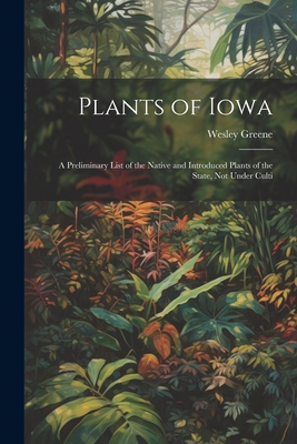 Plants of Iowa; a Preliminary List of the Native and Introduced Plants of the State, not Under Culti - Wesley Greene