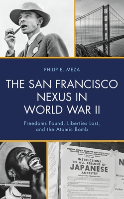The San Francisco Nexus in World War II: Freedoms Found, Liberties Lost, and the Atomic Bomb - Philip E. Meza