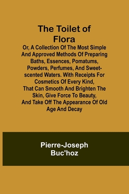 The Toilet of Flora or, A collection of the most simple and approved methods of preparing baths, essences, pomatums, powders, perfumes, and sweet-scen - Pierre-joseph Buc'hoz