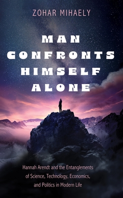 Man Confronts Himself Alone: Hannah Arendt and the Entanglements of Science, Technology, Economics, and Politics in Modern Life - Zohar Mihaely