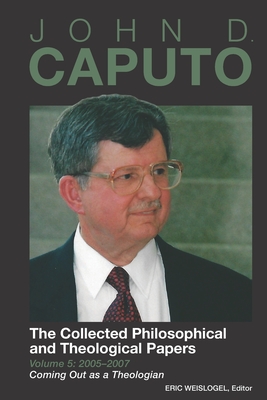 John D. Caputo: The Collected Philosophical and Theological Papers: Volume 5: 2005-2007: Coming Out as a Theologian - Eric Weislogel