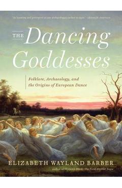 The Dancing Goddesses: Folklore, Archaeology, and the Origins of European Dance - Elizabeth Wayland Barber