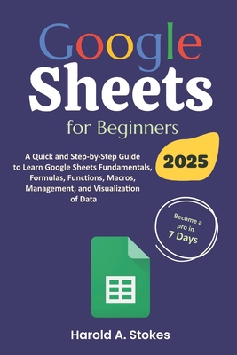 Google Sheets for Beginners: A Quick and Step-by-Step Guide to Learn Google Sheets Fundamentals, Formulas, Functions, Macros, Management, and Visua - Harold A. Stokes