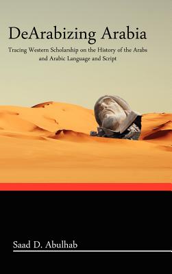 Dearabizing Arabia: Tracing Western Scholarship on the History of the Arabs and Arabic Language and Script - Saad D. Abulhab