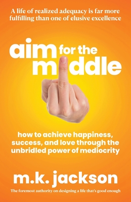 Aim for the Middle: How to Achieve Happiness, Success, and Love Through the Unbridled Power of Mediocrity - M. K. Jackson