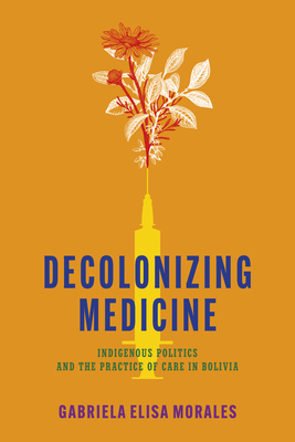 Decolonizing Medicine: Indigenous Politics and the Practice of Care in Bolivia - Gabriela Elisa Moralesj