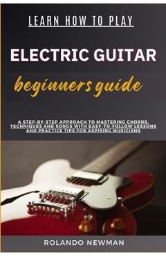 Coperta cărții 'Learn How to Play Electric Guitar Beginners Guide: A Step-By-Step Approach To Mastering Chords, Techniques And Songs'