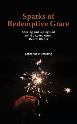 Sparks of Redemptive Grace - Seeking and Seeing God Amid a Loved One's Mental Illness - Catherine P. Downing