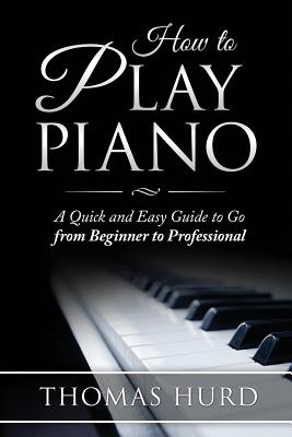 How to Play Piano: A fast and Easy Guide to go from Beginner to Professional - Thomas Hurd