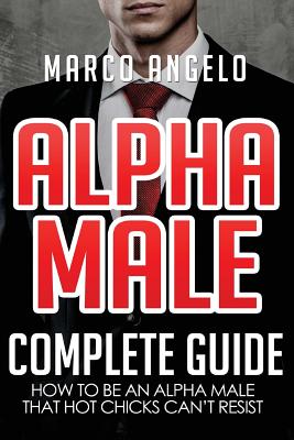 Alpha Male: Complete Guide: How to be an Alpha Male that Hot Chicks Can't Resist - Marco Angelo