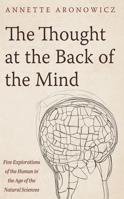 The Thought at the Back of the Mind: Five Explorations of the Human in the Age of the Natural Sciences - Annette Aronowicz