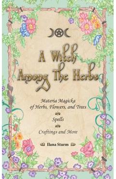 A Witch Among The Herbs: Materia Magic of Herbs, Flowers, and Trees - Spells - Craftings and More - Ilana Sturm