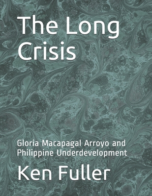 The Long Crisis: Gloria Macapagal Arroyo and Philippine Underdevelopment - Ken Fuller