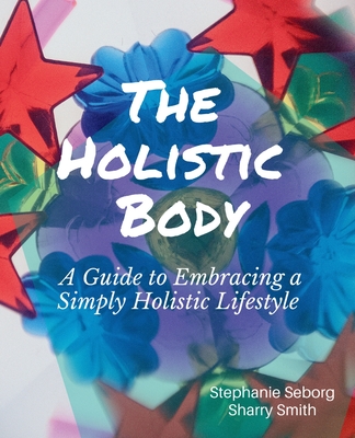 Coperta cărții 'The Holistic Body: A Guide to Embracing a Simply Holistic Lifestyle - Stephanie Seborg'