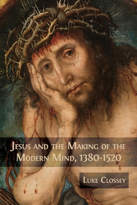 Jesus and the Making of the Modern Mind, 1380-1520 - Luke Clossey