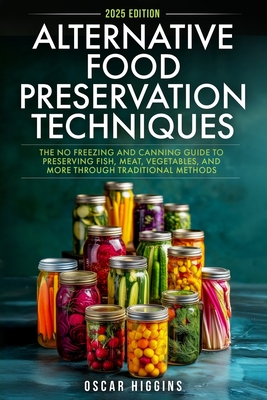 Alternative Food Preservation Techniques: The No Freezing and Canning Guide to Preserving Fish, Meat, Vegetables, and More through Traditional Methods - Oscar Higgins