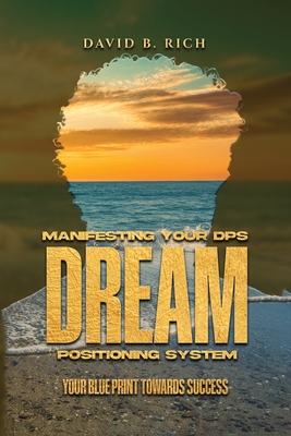 Manifesting Your DPS Dream Positioning System: Your Blueprint Towards Success - David B. Rich