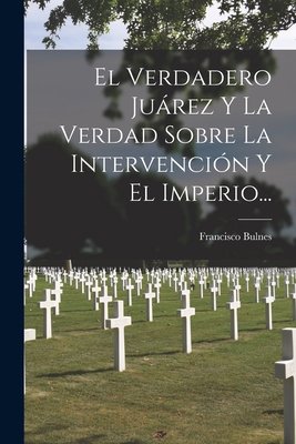 El Verdadero Juárez Y La Verdad Sobre La Intervención Y El Imperio... - Francisco Bulnes