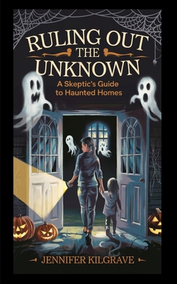 Ruling Out the Unknown: A Skeptic's Guide to Haunted Homes - Jennifer Kilgrave