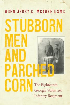 Stubborn Men and Parched Corn: The Eighteenth Georgia Volunteer Infantry Regiment - Usmc (ret ). Jerry C. Mcabee