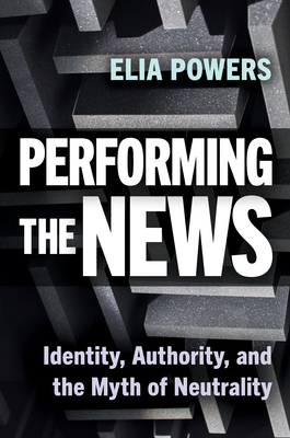Performing the News: Identity, Authority, and the Myth of Neutrality - Elia Powers
