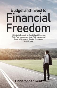 Budget and Invest to Financial Freedom: A Guide to Budgeting, Credit Card Churning, Risk-Free Investment, Low-Risk Investment, Being a Minimalist, Sto - Christopher Kent