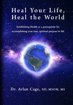 Heal Your Life, Heal the World: Establishing health as a prerequisite for accomplishing your true, spiritual purpose in life - Arlan Cage
