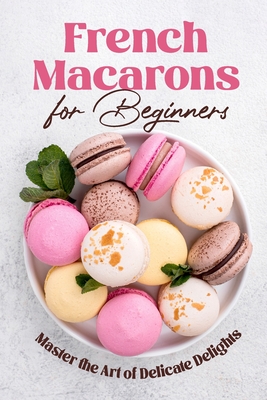 French Macarons for Beginners: Master the Art of Delicate Delights: Macaron Baking Cookbook - Riley Norman