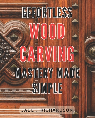 Effortless Wood Carving Mastery Made Simple: Unlock Your Creativity and Master the Art of Wood Carving with Ease - Jade I. Richardson