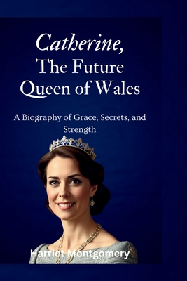 Coperta cărții 'Catherine, The Future Queen of Wales: A Biography of Grace, Secrets, and Strength - Harriet Montgomery'