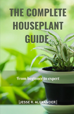 The Complete House Plant Guide: From Beginner to Expert - Jesse R. Alexander