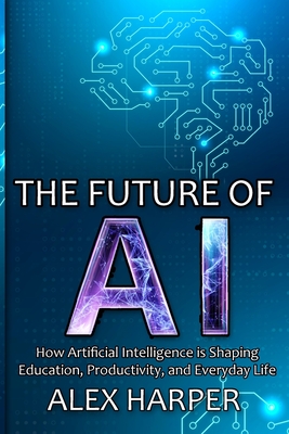 The Future of AI: A Beginner's Guide to Understanding AI, What is AI, Mastering Time Management, and Using AI Tools to Transform Your Fu - Alex Harper