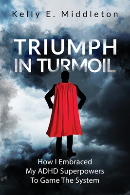 Triumph in Turmoil: How I Embraced My ADHD Superpowers to Game the System - Kelly E. Middleton