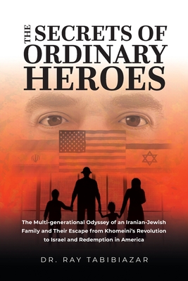 The Secrets of Ordinary Heroes: The Multi-Generational Odyssey of an Iranian-Jewish Family and Their Escape from Khomeini's Revolution to Israel and R - Ray Tabibiazar