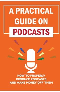 Coperta cărții 'A Practical Guide On Podcasts: How To Properly Produce Podcasts And Make Money Off Them: Launch A Successful Podcasts -'