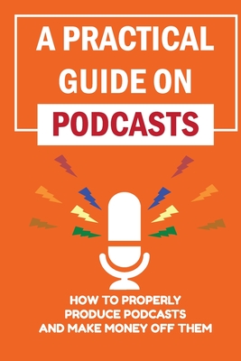 Coperta cărții 'A Practical Guide On Podcasts: How To Properly Produce Podcasts And Make Money Off Them: Launch A Successful Podcasts -'