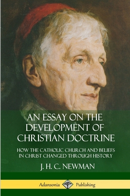 An Essay on the Development of Christian Doctrine: How the Catholic Church and Beliefs in Christ Changed Through History - J. H. C. Newman