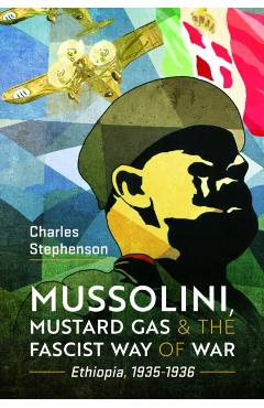 Mussolini, Mustard Gas and the Fascist Way of War: Ethiopia, 1935-1936 - Charles Stephenson