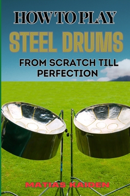 How to Play Steel Drums from Scratch Till Perfection: Mastering The Art From Beginner Basics To Advanced Techniques With Proven Practice Strategies An - Matias Kaiden